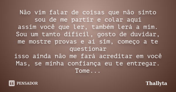 Não vim falar de coisas que não sinto sou de me partir e colar aqui assim você que ler, também lerá a mim. Sou um tanto difícil, gosto de duvidar, me mostre pro... Frase de Thallyta.