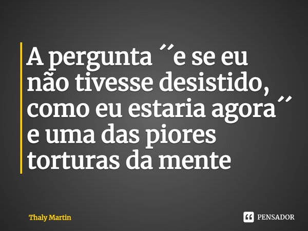 ⁠A pergunta ´´e se eu não tivesse desistido, como eu estaria agora´´ e uma das piores torturas da mente... Frase de Thaly Martin.