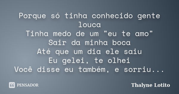 Porque só tinha conhecido gente louca Tinha medo de um "eu te amo" Sair da minha boca Até que um dia ele saiu Eu gelei, te olhei Você disse eu também,... Frase de Thalyne Lotito.