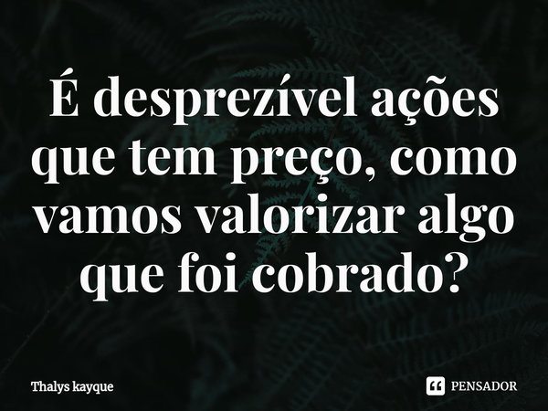 É desprezível ações que tem preço, como vamos valorizar algo que foi cobrado?... Frase de Thalys kayque.