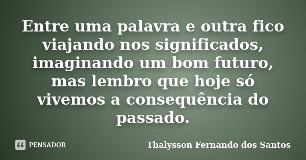 Entre uma palavra e outra fico viajando nos significados, imaginando um bom futuro, mas lembro que hoje só vivemos a consequência do passado.... Frase de Thalysson Fernando dos Santos.
