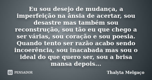 Eu sou desejo de mudança, a imperfeição na ânsia de acertar, sou desastre mas também sou reconstrução, sou tão eu que chego a ser várias, sou coração e sou poes... Frase de Thalyta Melgaço.