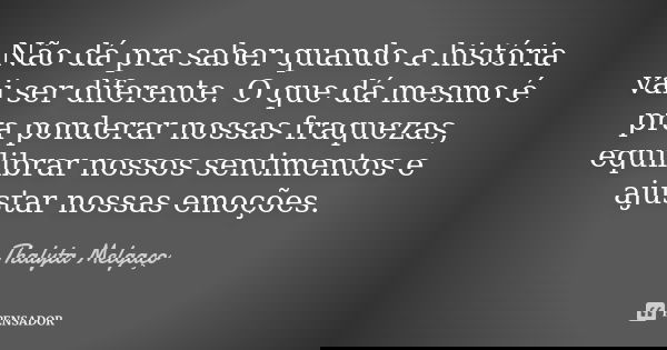 Não dá pra saber quando a história vai ser diferente. O que dá mesmo é pra ponderar nossas fraquezas, equilibrar nossos sentimentos e ajustar nossas emoções.... Frase de Thalyta Melgaço.