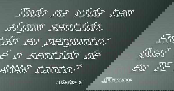 Tudo na vida tem algum sentido. Então eu pergunto: Qual é o sentido de eu TE AMAR tanto?... Frase de Thalyta N..