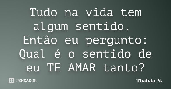 Tudo na vida tem algum sentido. Então eu pergunto: Qual é o sentido de eu TE AMAR tanto?... Frase de Thalyta N..