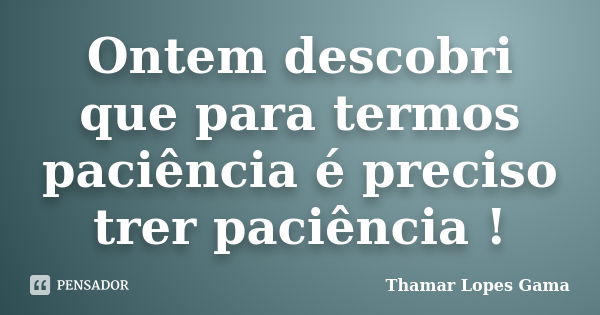 Ontem descobri que para termos paciência é preciso trer paciência !... Frase de Thamar Lopes Gama.