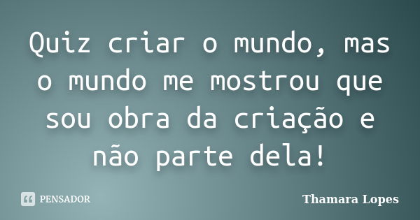 Quiz criar o mundo, mas o mundo me mostrou que sou obra da criação e não parte dela!... Frase de Thamara Lopes.