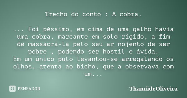 Trecho do conto : A cobra. ... Foi péssimo, em cima de uma galho havia uma cobra, marcante em solo rígido, a fim de massacrá-la pelo seu ar nojento de ser pobre... Frase de ThamiideOliveira.