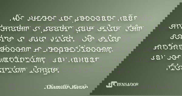 As vezes as pessoas não entendem o poder que elas têm sobre a sua vida. Se elas entendessem e respeitassem, ou se matariam, ou nunca ficariam longe.... Frase de Thamilin Barão.