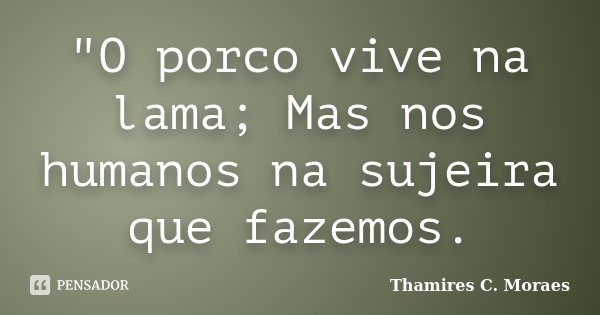"O porco vive na lama; Mas nos humanos na sujeira que fazemos.... Frase de Thamires C. Moraes.
