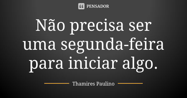 Não precisa ser uma segunda-feira para iniciar algo.... Frase de Thamires Paulino.