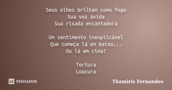 Seus olhos brilham como fogo Sua voz ávida Sua risada encantadora Um sentimento inexplicável Que começa lá em baixo... Ou lá em cima? Tortura Loucura... Frase de Thamiris Fernandes.