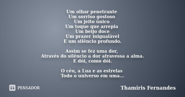 Um olhar penetrante Um sorriso gostoso Um jeito único Um toque que arrepia Um beijo doce Um prazer inigualável E um silêncio profundo. Assim se fez uma dor, Atr... Frase de Thamiris Fernandes.