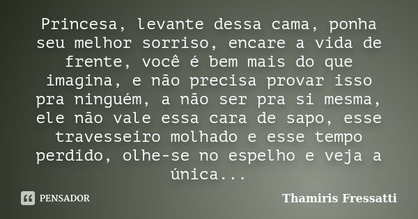 Princesa, levante dessa cama, ponha seu melhor sorriso, encare a vida de frente, você é bem mais do que imagina, e não precisa provar isso pra ninguém, a não se... Frase de Thamiris Fressatti.