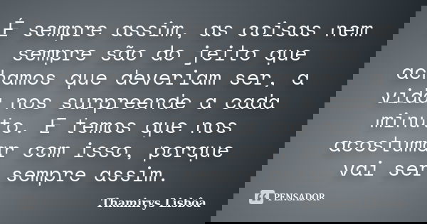 É sempre assim, as coisas nem sempre são do jeito que achamos que deveriam ser, a vida nos surpreende a cada minuto. E temos que nos acostumar com isso, porque ... Frase de Thamirys Lisbôa.