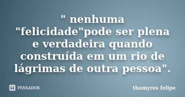 " nenhuma "felicidade"pode ser plena e verdadeira quando construída em um rio de lágrimas de outra pessoa".... Frase de Thamyres Felipe.