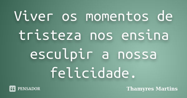 Viver os momentos de tristeza nos ensina esculpir a nossa felicidade.... Frase de Thamyres Martins.