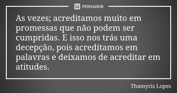 As vezes; acreditamos muito em promessas que não podem ser cumpridas. E isso nos trás uma decepção, pois acreditamos em palavras e deixamos de acreditar em atit... Frase de Thamyris Lopes.