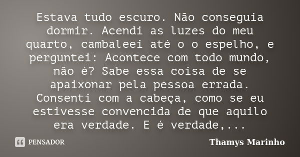 Estava tudo escuro. Não conseguia dormir. Acendi as luzes do meu quarto, cambaleei até o o espelho, e perguntei: Acontece com todo mundo, não é? Sabe essa coisa... Frase de Thamys Marinho.