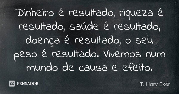 Dinheiro é resultado, riqueza é resultado, saúde é resultado, doença é resultado, o seu peso é resultado. Vivemos num mundo de causa e efeito.... Frase de T. Harv Eker.