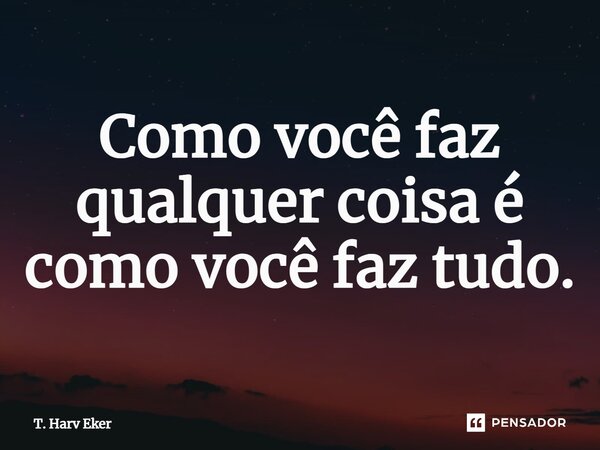 Como você faz qualquer coisa é como você faz tudo.... Frase de T. Harv Eker.