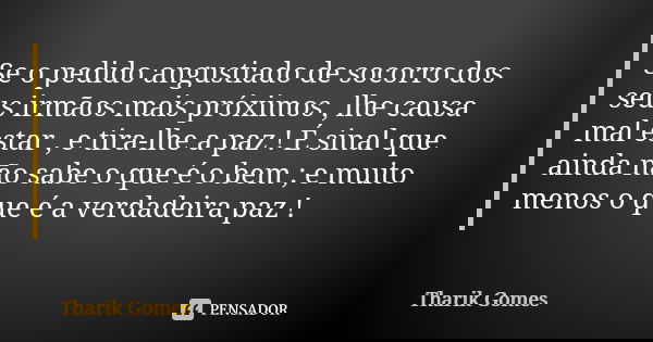 Se o pedido angustiado de socorro dos seus irmãos mais próximos , lhe causa mal estar , e tira-lhe a paz ! É sinal que ainda não sabe o que é o bem ; e muito me... Frase de Tharik Gomes.