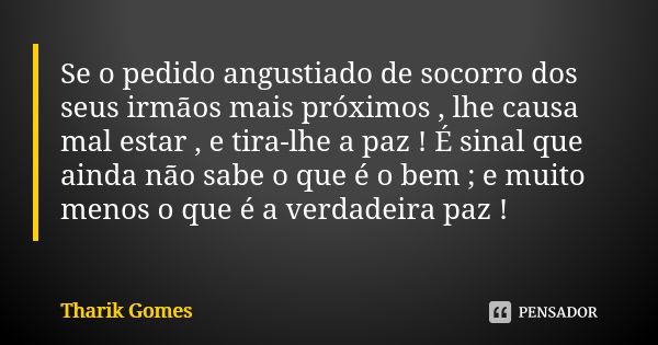 Se o pedido angustiado de socorro dos seus irmãos mais próximos , lhe causa mal estar , e tira-lhe a paz ! É sinal que ainda não sabe o que é o bem ; e muito me... Frase de Tharik Gomes.