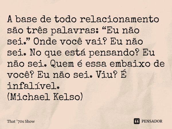 ⁠A base de todo relacionamento são três palavras: “Eu não sei.” Onde você vai? Eu não sei. No que está pensando? Eu não sei. Quem é essa embaixo de você? Eu não... Frase de That '70s Show.