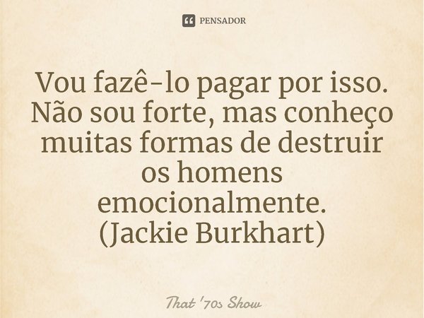 ⁠Vou fazê-lo pagar por isso. Não sou forte, mas conheço muitas formas de destruir os homens emocionalmente.
(Jackie Burkhart)... Frase de That '70s Show.