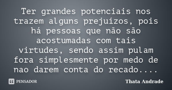 Ter grandes potenciais nos trazem alguns prejuízos, pois há pessoas que não são acostumadas com tais virtudes, sendo assim pulam fora simplesmente por medo de n... Frase de Thata Andrade.