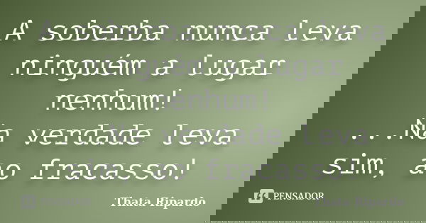 A soberba nunca leva ninguém a lugar nenhum! ...Na verdade leva sim, ao fracasso!... Frase de Thatá Ripardo.