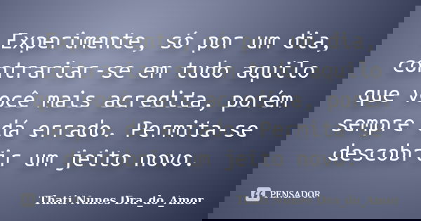 Experimente, só por um dia, contrariar-se em tudo aquilo que você mais acredita, porém sempre dá errado. Permita-se descobrir um jeito novo.... Frase de Thati Nunes Dra_do_Amor.