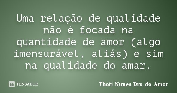 Uma relação de qualidade não é focada na quantidade de amor (algo imensurável, aliás) e sim na qualidade do amar.... Frase de Thati Nunes Dra_do_Amor.