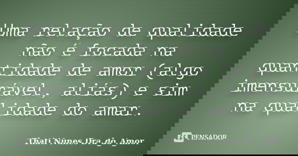 Uma relação de qualidade não é focada na quantidade de amor (algo imensurável, aliás) e sim na qualidade do amar.... Frase de Thati Nunes Dra_do_Amor.