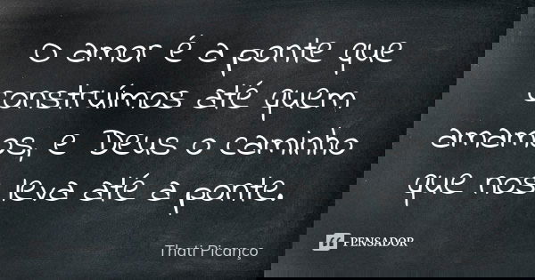 O amor é a ponte que construímos até quem amamos, e Deus o caminho que nos leva até a ponte.... Frase de Thati Picanço.