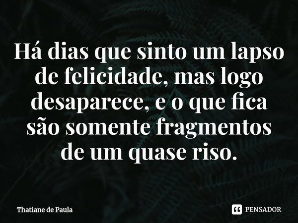 ⁠Há dias que sinto um lapso de felicidade, mas logo desaparece, e o que fica são somente fragmentos de um quase riso.... Frase de Thatiane de Paula.