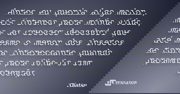 Antes eu queria algo maior, mais intenso para minha vida, mas ao crescer descobri que até mesmo o menor dos insetos se torna interessante quando paramos para ol... Frase de Thatsu.