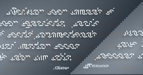 Deixar ser amado é ser egoísta, pois você está prometendo que vai matar essa pessoa de dor um dia.... Frase de Thatsu.