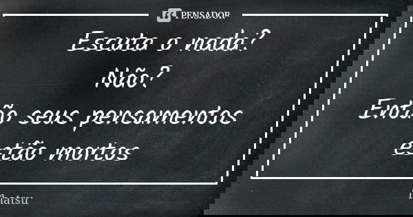 Escuta o nada? Não? Então seus pensamentos estão mortos... Frase de thatsu.