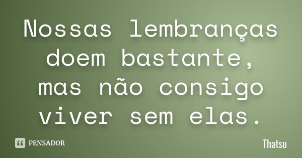 Nossas lembranças doem bastante, mas não consigo viver sem elas.... Frase de thatsu.