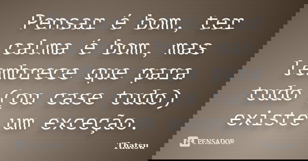 Pensar é bom, ter calma é bom, mas lembrece que para tudo (ou case tudo) existe um exceção.... Frase de Thatsu.