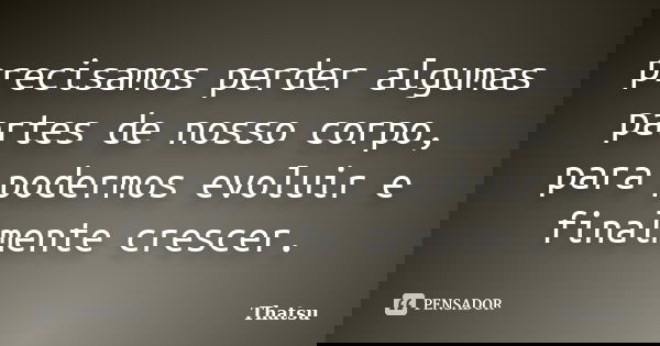precisamos perder algumas partes de nosso corpo, para podermos evoluir e finalmente crescer.... Frase de Thatsu.
