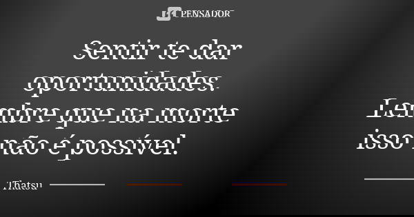 Sentir te dar oportunidades. Lembre que na morte isso não é possível.... Frase de Thatsu.