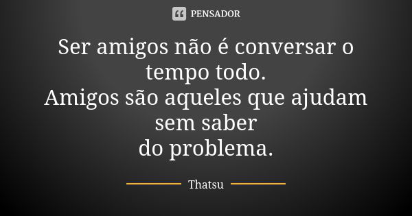 Ser amigos não é conversar o tempo todo. Amigos são aqueles que ajudam sem saber do problema.... Frase de Thatsu.