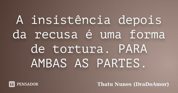 A insistência depois da recusa é uma forma de tortura. PARA AMBAS AS PARTES.... Frase de Thatu Nunes (DraDoAmor).