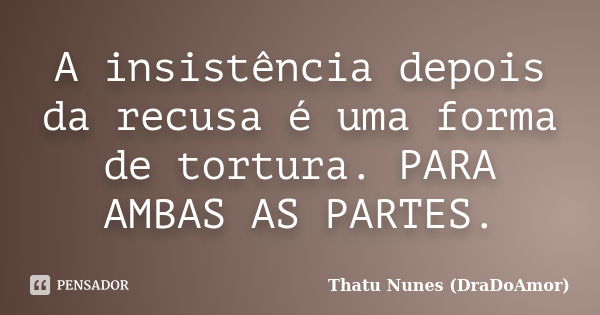 A insistência depois da recusa é uma forma de tortura. PARA AMBAS AS PARTES.... Frase de Thatu Nunes (DraDoAmor).