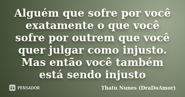 Alguém que sofre por você exatamente o que você sofre por outrem que você quer julgar como injusto. Mas então você também está sendo injusto... Frase de Thatu Nunes (DraDoAmor).