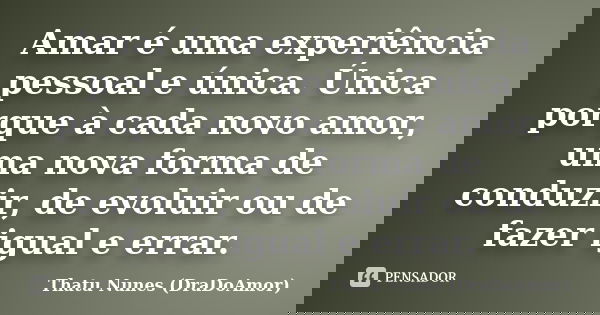 Amar é uma experiência pessoal e única. Única porque à cada novo amor, uma nova forma de conduzir, de evoluir ou de fazer igual e errar.... Frase de Thatu Nunes (DraDoAmor).