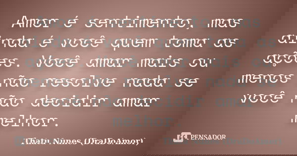 Amor é sentimento, mas ainda é você quem toma as ações. Você amar mais ou menos não resolve nada se você não decidir amar melhor.... Frase de Thatu Nunes (DraDoAmor).