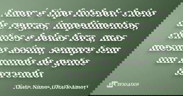 Amor é tipo futebol: cheio de regras, impedimentos, chutes e bolas fora, mas mesmo assim, sempre tem um mundo de gente torcendo.... Frase de Thatu Nunes (DraDoAmor).